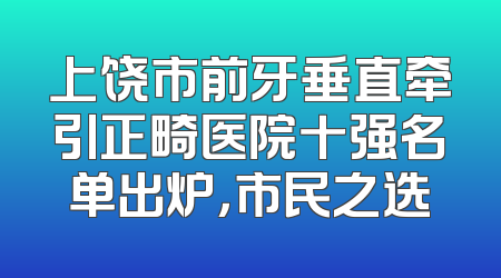 上饶市前牙垂直牵引正畸医院十强名单出炉，市民之选