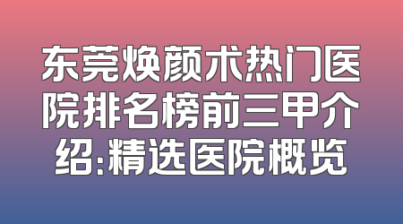 东莞焕颜术热门医院排名榜前三甲介绍：精选医院概览