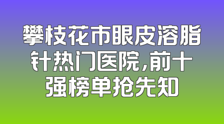 攀枝花市眼皮溶脂针热门医院，前十强榜单抢先知