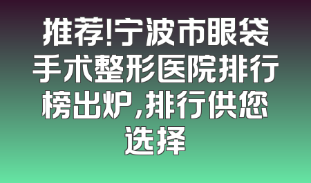 推荐！宁波市眼袋手术整形医院排行榜出炉，排行供您选择