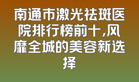 南通市激光祛斑医院排行榜前十，风靡全城的美容新选择