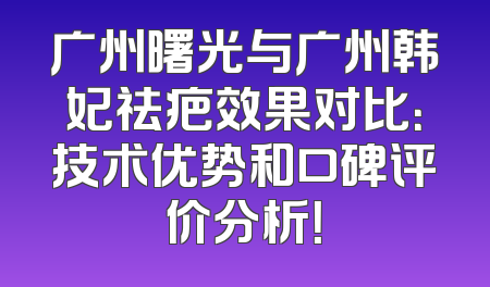 广州曙光与广州韩妃祛疤效果对比：技术优势和口碑评价分析！