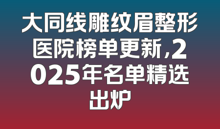 大同线雕纹眉整形医院榜单更新，2025年名单精选出炉