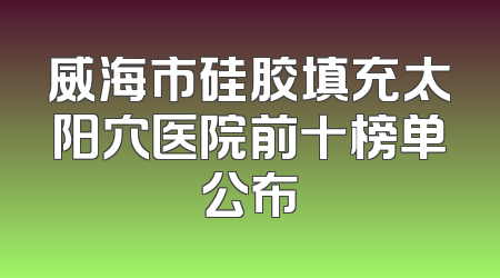 威海市硅胶填充太阳穴医院前十榜单公布