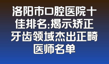 洛阳市口腔医院十佳排名：揭示矫正牙齿领域杰出正畸医师名单