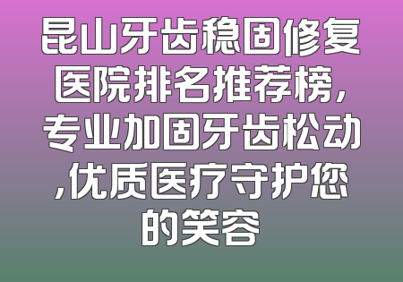 昆山牙齿稳固修复医院排名推荐榜，专业加固牙齿松动，优质医疗守护您的笑容
