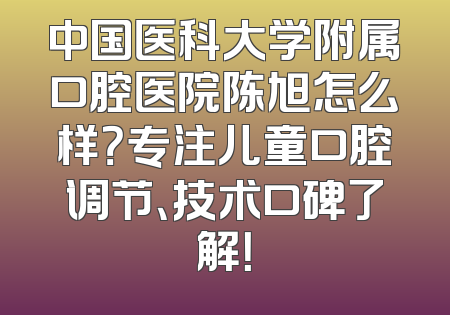 中国医科大学附属口腔医院陈旭怎么样？专注儿童口腔调节、技术口碑了解！