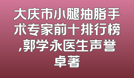 大庆市小腿抽脂手术专家前十排行榜，郭学永医生声誉卓著