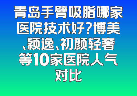 青岛手臂吸脂哪家医院技术好？博美、颖逸、初颜轻奢等10家医院人气对比