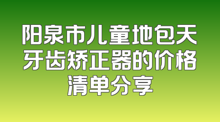 阳泉市儿童地包天牙齿矫正器的价格清单分享