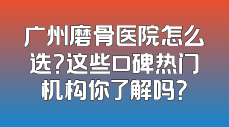 广州磨骨医院怎么选？这些口碑热门机构你了解吗？