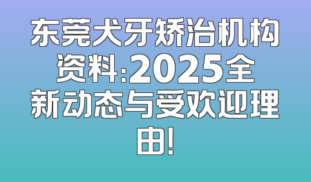 东莞犬牙矫治机构资料：2025全新动态与受欢迎理由！