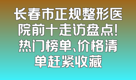 长春市正规整形医院前十走访盘点！热门榜单、价格清单赶紧收藏