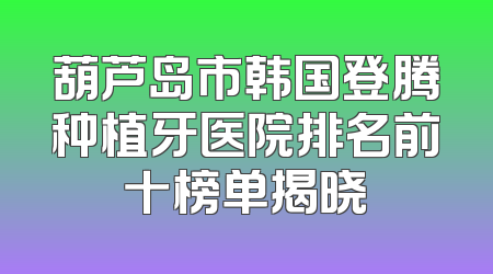 葫芦岛市韩国登腾种植牙医院排名前十榜单揭晓