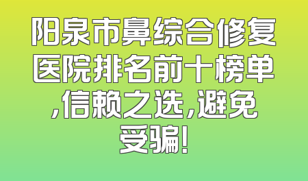 阳泉市鼻综合修复医院排名前十榜单，信赖之选，避免受骗！
