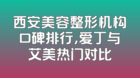 西安美容整形机构口碑排行，爱丁与艾美热门对比