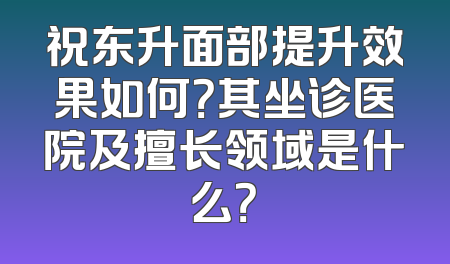 祝东升面部提升效果如何？其坐诊医院及擅长领域是什么？