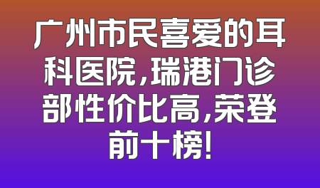 广州市民喜爱的耳科医院，瑞港门诊部性价比高，荣登前十榜！