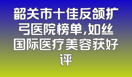 韶关市十佳反颌扩弓医院榜单，如丝国际医疗美容获好评