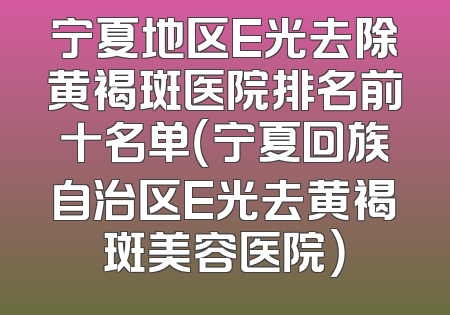 宁夏地区E光去除黄褐斑医院排名前十名单（宁夏回族自治区E光去黄褐斑美容医院）