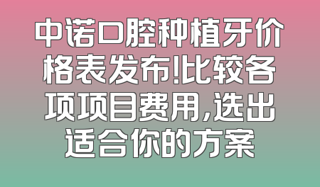 中诺口腔种植牙价格表发布！比较各项项目费用，选出适合你的方案