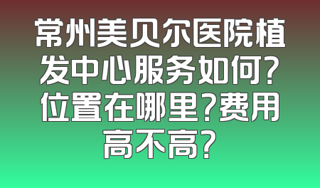 常州美贝尔医院植发中心服务如何？位置在哪里？费用高不高？