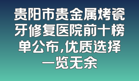 贵阳市贵金属烤瓷牙修复医院前十榜单公布，优质选择一览无余