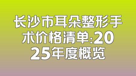 长沙市耳朵整形手术价格清单：2025年度概览
