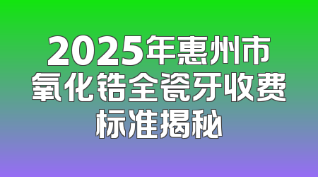 2025年惠州市氧化锆全瓷牙收费标准揭秘
