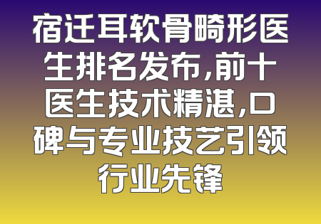 宿迁耳软骨畸形医生排名发布，前十医生技术精湛，口碑与专业技艺引领行业先锋