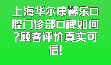 上海华尔康馨乐口腔门诊部口碑如何？顾客评价真实可信！