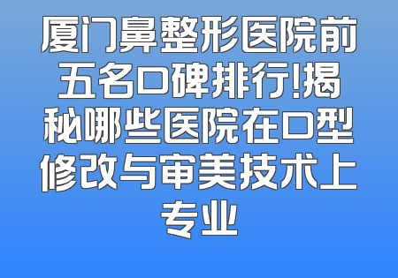 厦门鼻整形医院前五名口碑排行！揭秘哪些医院在口型修改与审美技术上专业