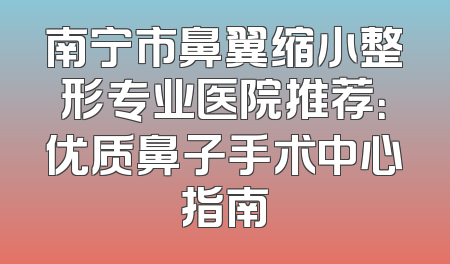 南宁市鼻翼缩小整形专业医院推荐：优质鼻子手术中心指南