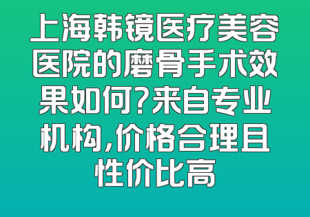 上海韩镜医疗美容医院的磨骨手术效果如何？来自专业机构，价格合理且性价比高