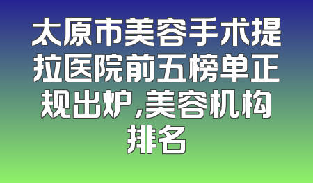 太原市美容手术提拉医院前五榜单正规出炉，美容机构排名