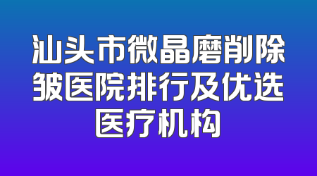 汕头市微晶磨削除皱医院排行及优选医疗机构