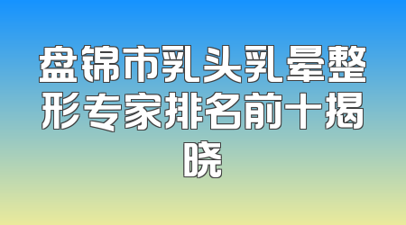 盘锦市乳头乳晕整形专家排名前十揭晓
