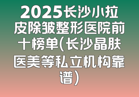 2025长沙小拉皮除皱整形医院前十榜单（长沙晶肤医美等私立机构靠谱）