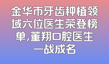 金华市牙齿种植领域六位医生荣登榜单，董翔口腔医生一战成名