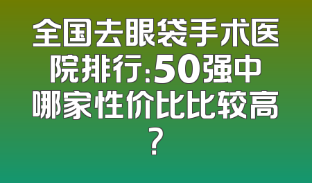 全国去眼袋手术医院排行：50强中哪家性价比比较高？