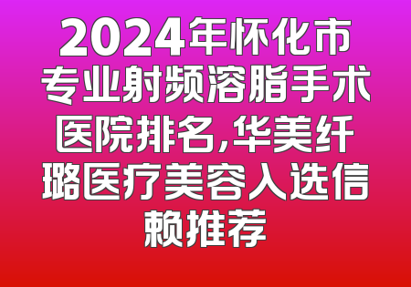 2024年怀化市专业射频溶脂手术医院排名，华美纤璐医疗美容入选信赖推荐