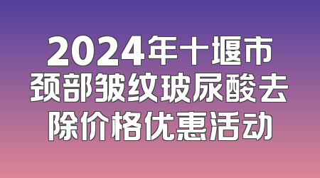 2024年十堰市颈部皱纹玻尿酸去除价格优惠活动