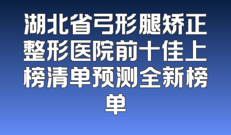 湖北省弓形腿矫正整形医院前十佳上榜清单预测全新榜单