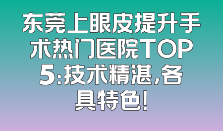 东莞上眼皮提升手术热门医院TOP5：技术精湛，各具特色！