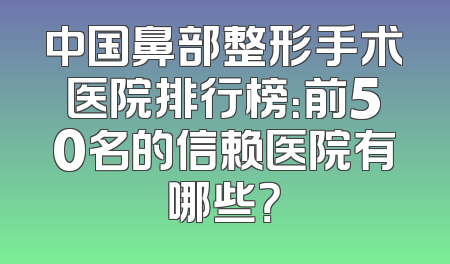 中国鼻部整形手术医院排行榜：前50名的信赖医院有哪些？
