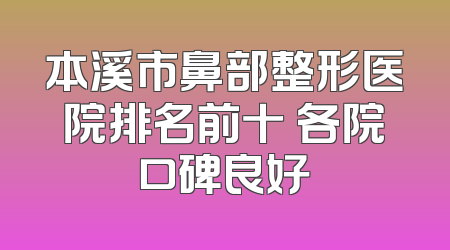 本溪市鼻部整形医院排名前十 各院口碑良好