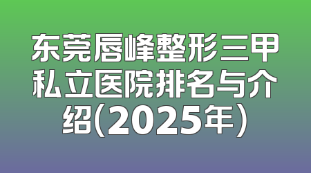 东莞唇峰整形三甲私立医院排名与介绍（2025年）