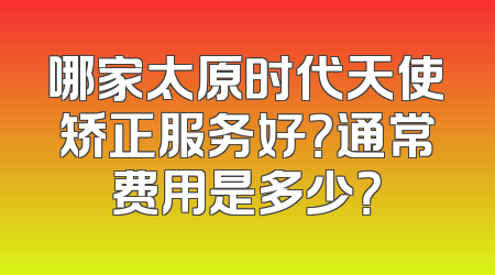 哪家太原时代天使矫正服务好？通常费用是多少？