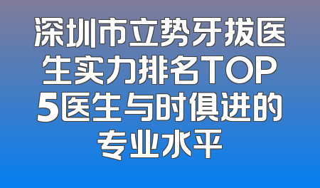 深圳市立势牙拔医生实力排名TOP5医生与时俱进的专业水平