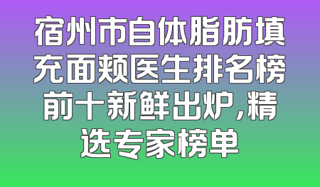 宿州市自体脂肪填充面颊医生排名榜前十新鲜出炉，精选专家榜单